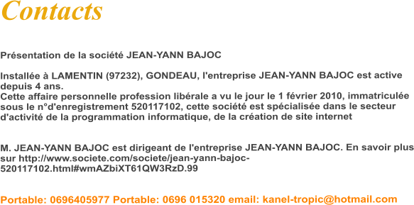 Contacts  Présentation de la société JEAN-YANN BAJOC   Installée à LAMENTIN (97232), GONDEAU, l'entreprise JEAN-YANN BAJOC est active depuis 4 ans.  Cette affaire personnelle profession libérale a vu le jour le 1 février 2010, immatriculée sous le n°d'enregistrement 520117102, cette société est spécialisée dans le secteur d'activité de la programmation informatique, de la création de site internet   M. JEAN-YANN BAJOC est dirigeant de l'entreprise JEAN-YANN BAJOC. En savoir plus sur http://www.societe.com/societe/jean-yann-bajoc-520117102.html#wmAZbiXT61QW3RzD.99    Portable: 0696405977 Portable: 0696 015320 email: kanel-tropic@hotmail.com